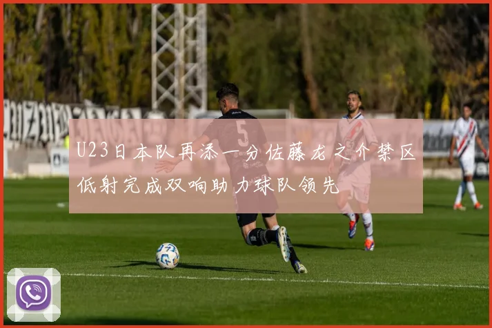U23日本队再添一分佐藤龙之介禁区低射完成双响助力球队领先