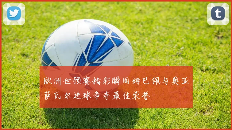 欧洲世预赛精彩瞬间姆巴佩与奥亚萨瓦尔进球争夺最佳荣誉