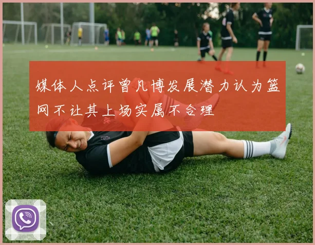 媒体人点评曾凡博发展潜力认为篮网不让其上场实属不合理
