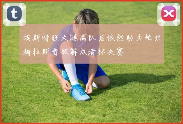 埃斯特旺大腿离队后依然助力帕尔梅拉斯晋级解放者杯决赛