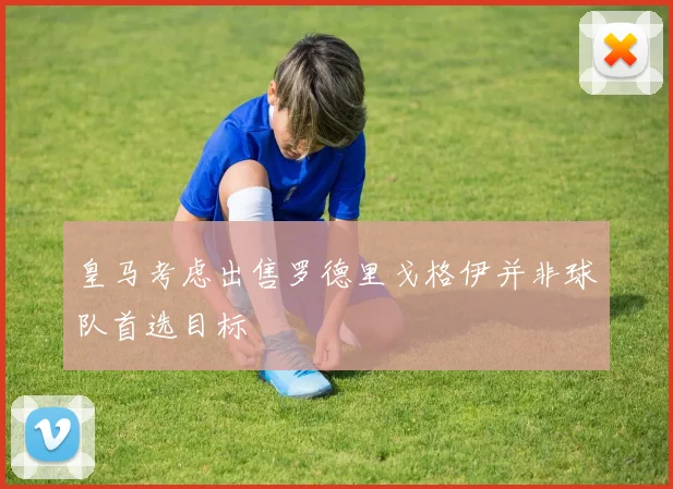 皇马考虑出售罗德里戈格伊并非球队首选目标