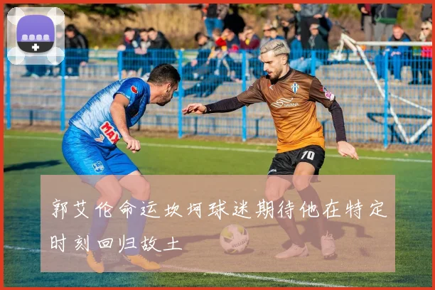 郭艾伦命运坎坷球迷期待他在特定时刻回归故土