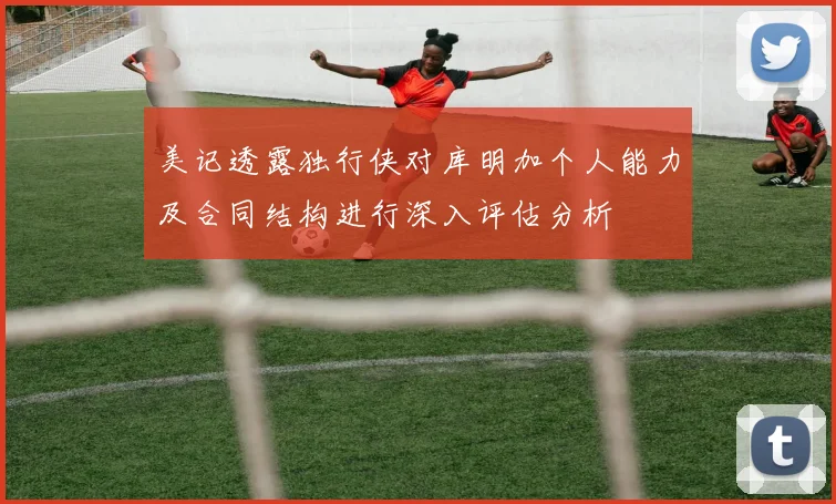 美记透露独行侠对库明加个人能力及合同结构进行深入评估分析