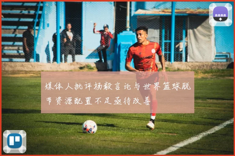 媒体人批评杨毅言论与世界篮球脱节资源配置不足亟待改善