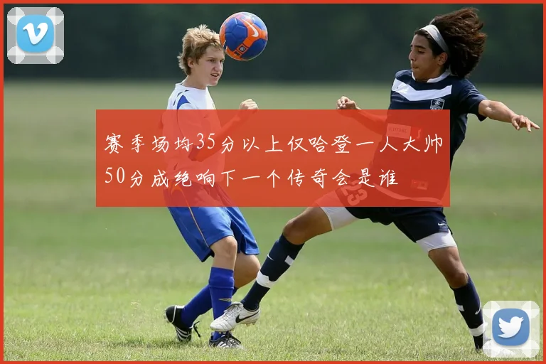 赛季场均35分以上仅哈登一人大帅50分成绝响下一个传奇会是谁