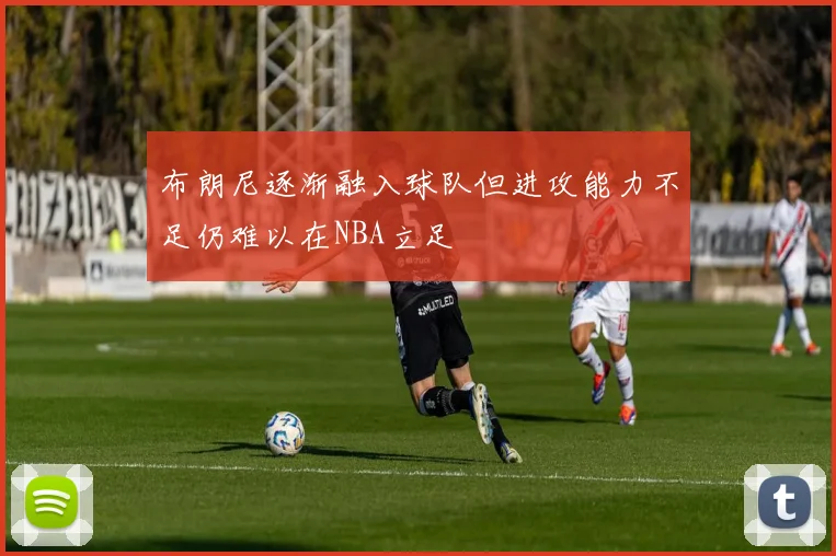 布朗尼逐渐融入球队但进攻能力不足仍难以在NBA立足