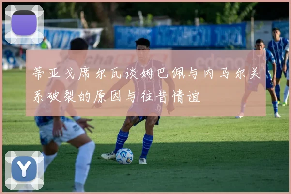 蒂亚戈席尔瓦谈姆巴佩与内马尔关系破裂的原因与往昔情谊