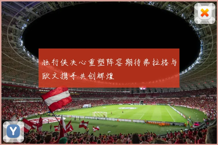 独行侠决心重塑阵容期待弗拉格与欧文携手共创辉煌