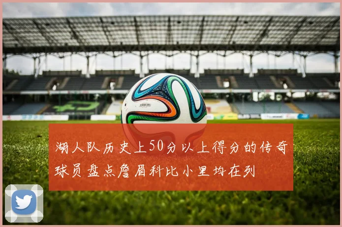 湖人队历史上50分以上得分的传奇球员盘点詹眉科比小里均在列