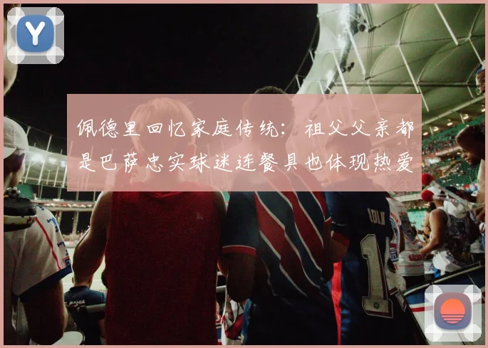 佩德里回忆家庭传统：祖父父亲都是巴萨忠实球迷连餐具也体现热爱
