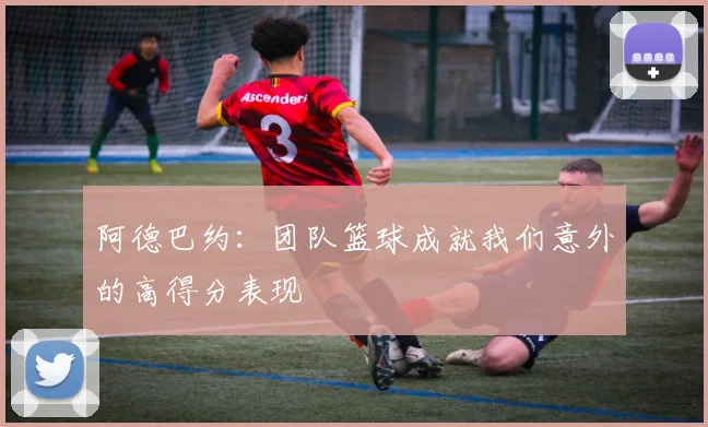 阿德巴约:团队篮球成就我们意外的高得分表现