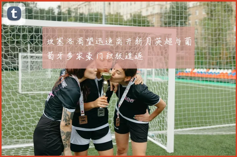 坎塞洛渴望迅速离开新月英超与葡萄牙多家豪门积极追逐