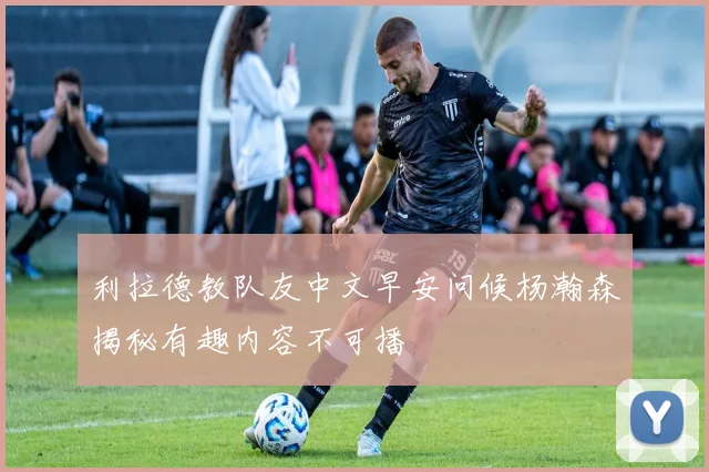 利拉德教队友中文早安问候杨瀚森揭秘有趣内容不可播