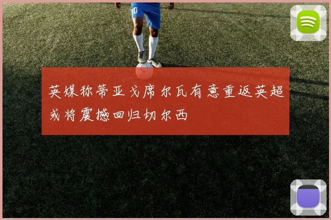 英媒称蒂亚戈席尔瓦有意重返英超或将震撼回归切尔西