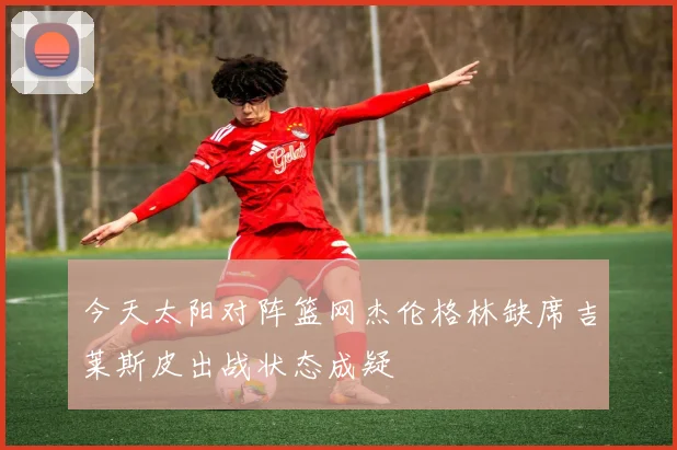 今天太阳对阵篮网杰伦格林缺席吉莱斯皮出战状态成疑