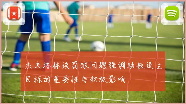 杰夫格林谈罚球问题强调助教设立目标的重要性与积极影响