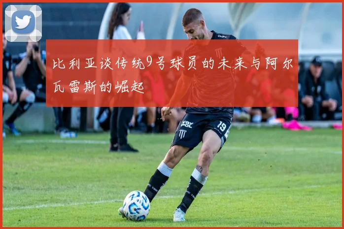 比利亚谈传统9号球员的未来与阿尔瓦雷斯的崛起