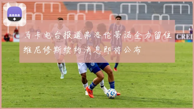 马卡电台报道弗洛伦蒂诺全力留住维尼修斯续约消息即将公布