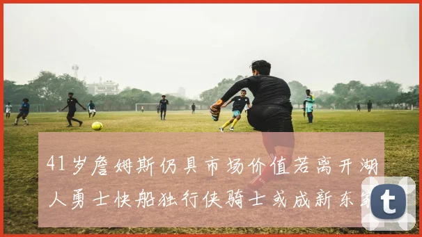 41岁詹姆斯仍具市场价值若离开湖人勇士快船独行侠骑士或成新东家