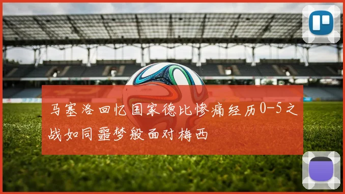 马塞洛回忆国家德比惨痛经历0-5之战如同噩梦般面对梅西