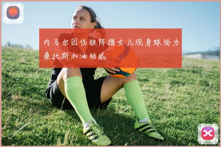 内马尔因伤缺阵携女儿现身球场为桑托斯加油助威