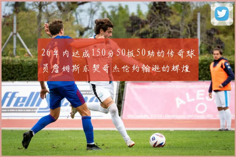 26年内达成150分50板50助的传奇球员詹姆斯东契奇杰伦约翰逊的辉煌成就