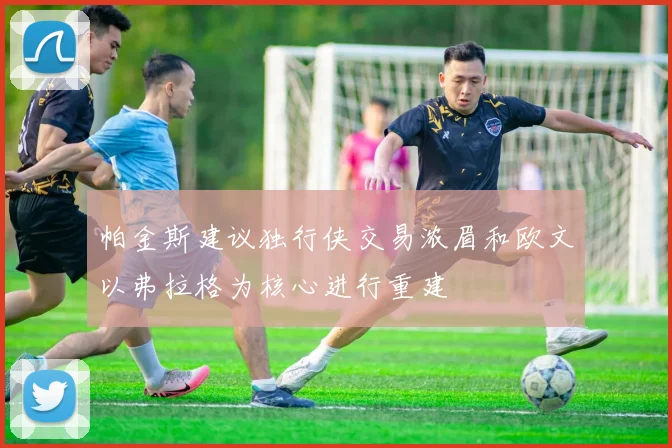 帕金斯建议独行侠交易浓眉和欧文以弗拉格为核心进行重建