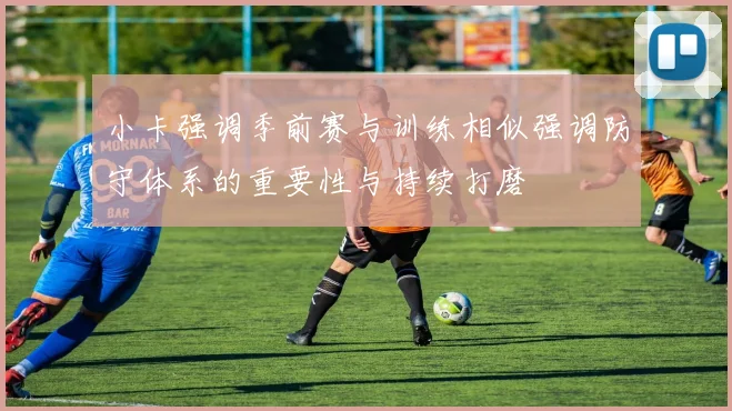 小卡强调季前赛与训练相似强调防守体系的重要性与持续打磨