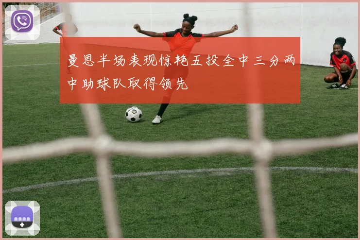 曼恩半场表现惊艳五投全中三分两中助球队取得领先