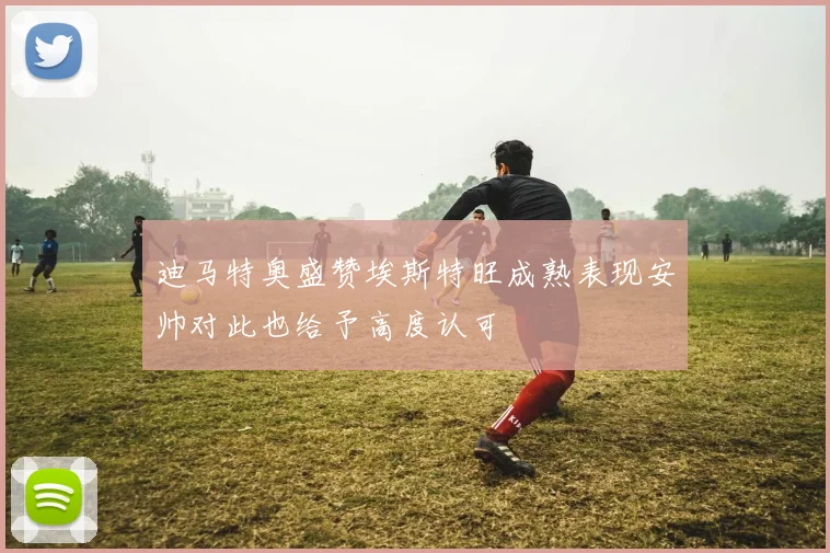 迪马特奥盛赞埃斯特旺成熟表现安帅对此也给予高度认可
