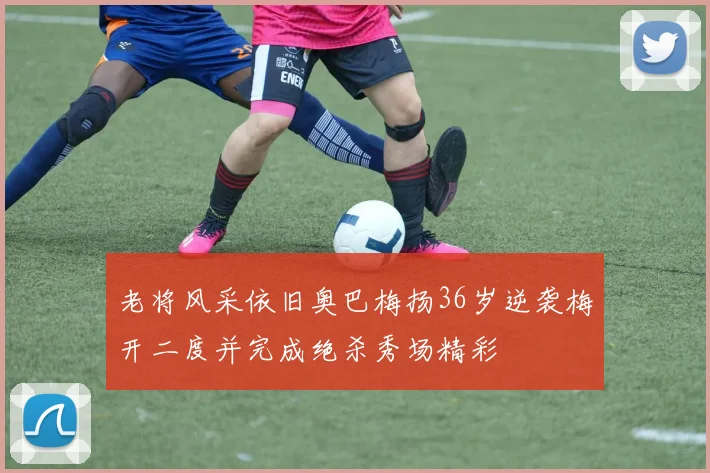 老将风采依旧奥巴梅扬36岁逆袭梅开二度并完成绝杀秀场精彩
