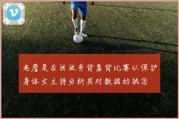 老詹是否该放弃背靠背比赛以保护身体女主持分析其对数据的执念