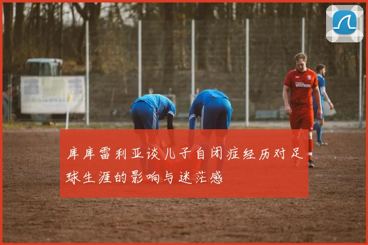 库库雷利亚谈儿子自闭症经历对足球生涯的影响与迷茫感