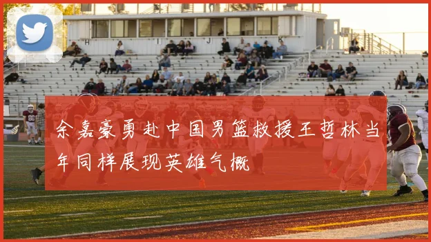 余嘉豪勇赴中国男篮救援王哲林当年同样展现英雄气概